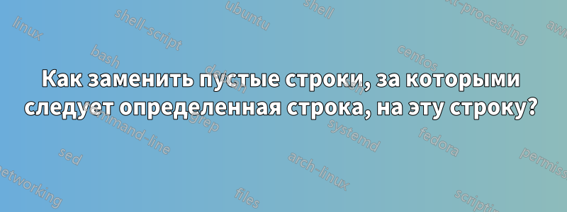 Как заменить пустые строки, за которыми следует определенная строка, на эту строку?