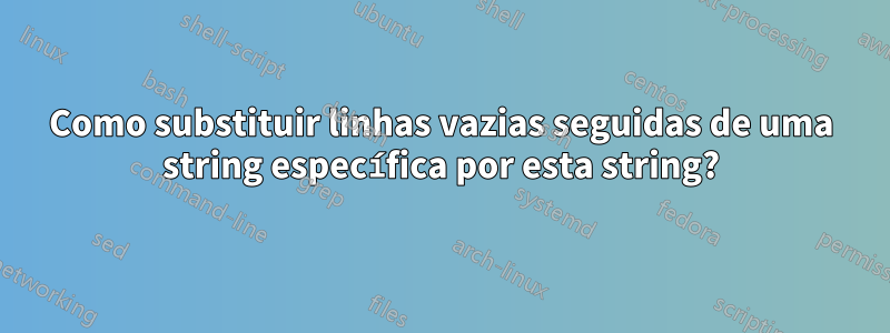 Como substituir linhas vazias seguidas de uma string específica por esta string?