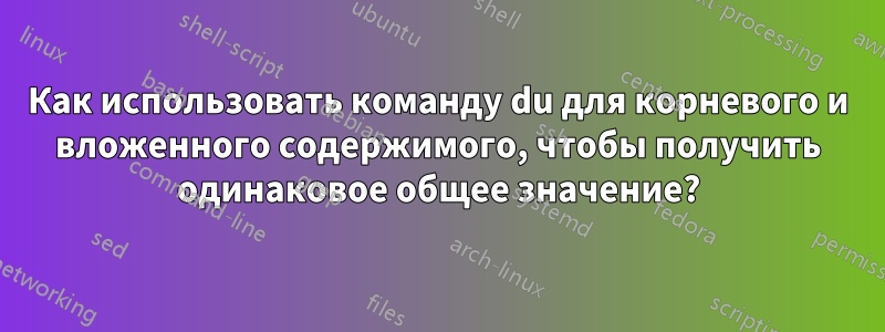 Как использовать команду du для корневого и вложенного содержимого, чтобы получить одинаковое общее значение?