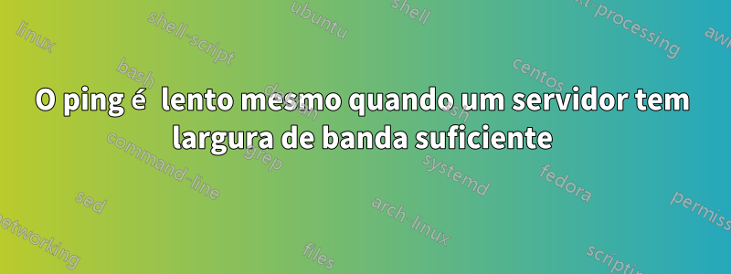 O ping é lento mesmo quando um servidor tem largura de banda suficiente