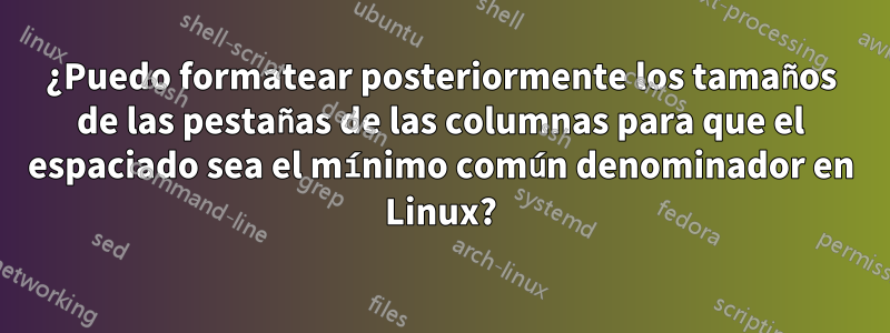 ¿Puedo formatear posteriormente los tamaños de las pestañas de las columnas para que el espaciado sea el mínimo común denominador en Linux?