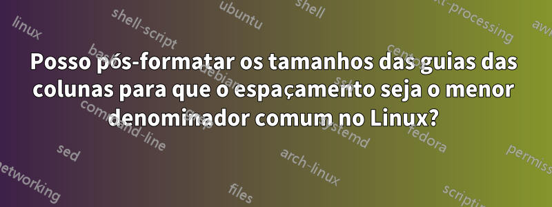 Posso pós-formatar os tamanhos das guias das colunas para que o espaçamento seja o menor denominador comum no Linux?