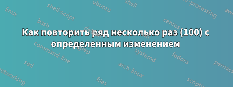 Как повторить ряд несколько раз (100) с определенным изменением