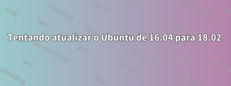 Tentando atualizar o Ubuntu de 16.04 para 18.02