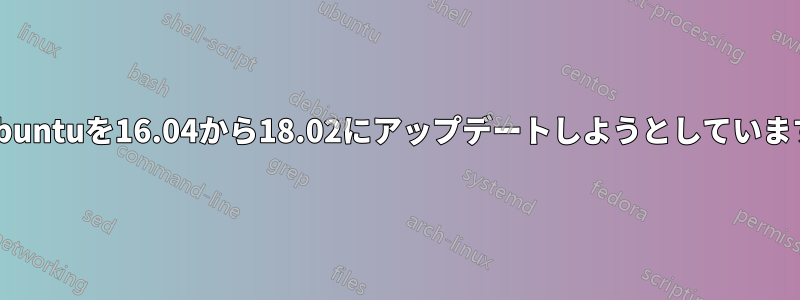 Ubuntuを16.04から18.02にアップデートしようとしています