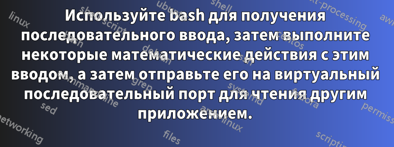 Используйте bash для получения последовательного ввода, затем выполните некоторые математические действия с этим вводом, а затем отправьте его на виртуальный последовательный порт для чтения другим приложением.