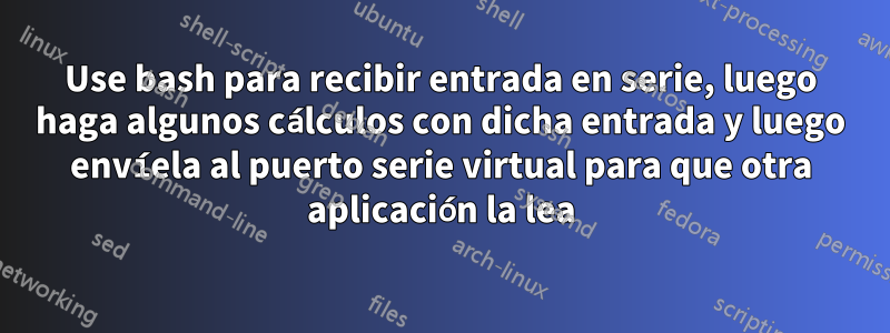 Use bash para recibir entrada en serie, luego haga algunos cálculos con dicha entrada y luego envíela al puerto serie virtual para que otra aplicación la lea