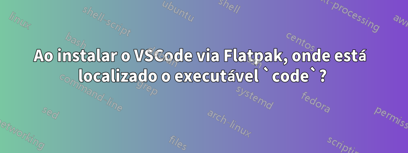 Ao instalar o VSCode via Flatpak, onde está localizado o executável `code`?