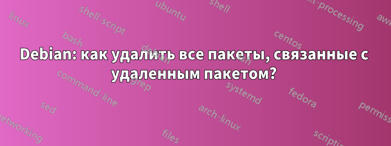 Debian: как удалить все пакеты, связанные с удаленным пакетом?