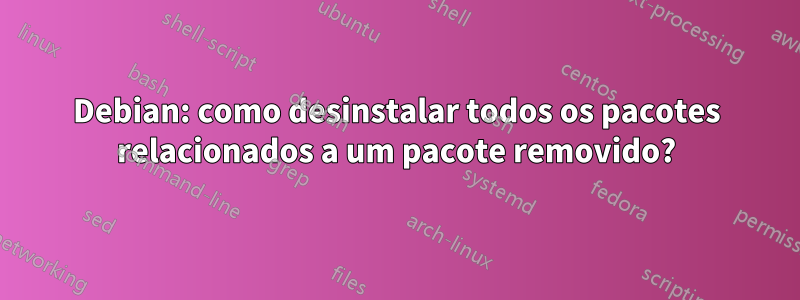 Debian: como desinstalar todos os pacotes relacionados a um pacote removido?