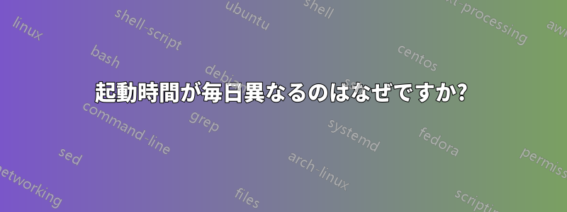 起動時間が毎日異なるのはなぜですか?