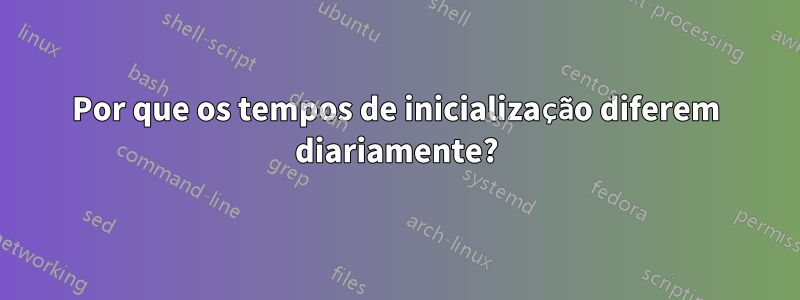 Por que os tempos de inicialização diferem diariamente?