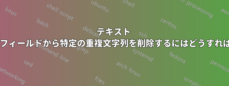 テキスト ファイル内のフィールドから特定の重複文字列を削除するにはどうすればよいですか?