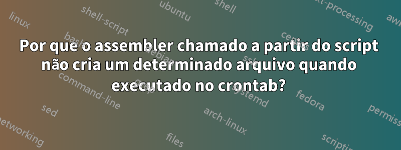 Por que o assembler chamado a partir do script não cria um determinado arquivo quando executado no crontab?