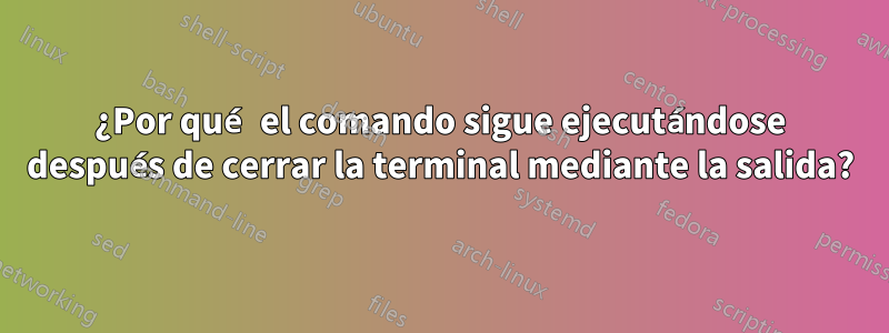 ¿Por qué el comando sigue ejecutándose después de cerrar la terminal mediante la salida?