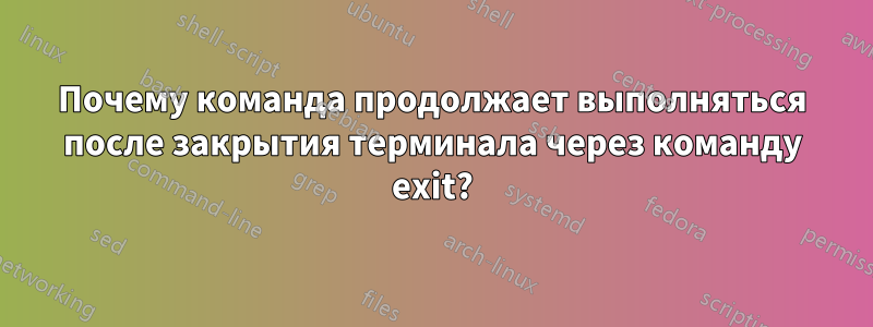 Почему команда продолжает выполняться после закрытия терминала через команду exit?