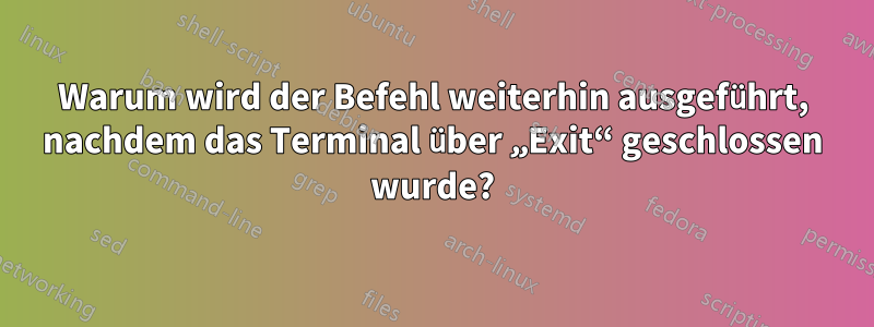 Warum wird der Befehl weiterhin ausgeführt, nachdem das Terminal über „Exit“ geschlossen wurde?