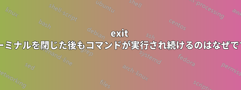 exit でターミナルを閉じた後もコマンドが実行され続けるのはなぜですか?