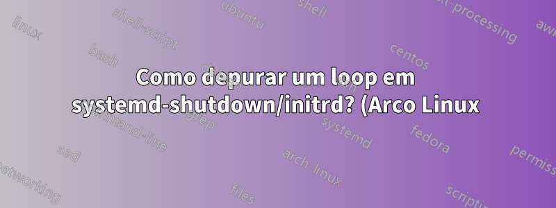Como depurar um loop em systemd-shutdown/initrd? (Arco Linux)