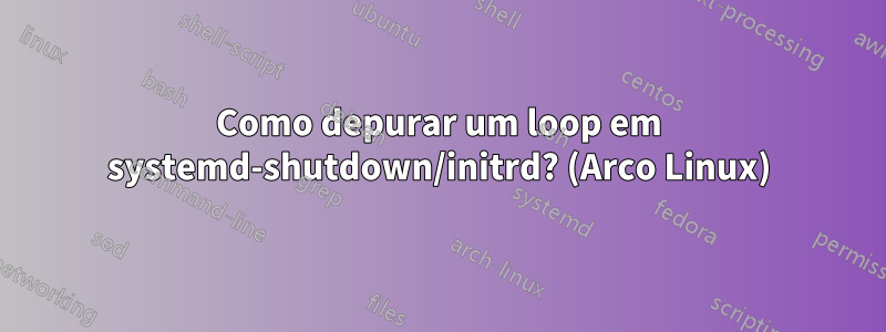 Como depurar um loop em systemd-shutdown/initrd? (Arco Linux)