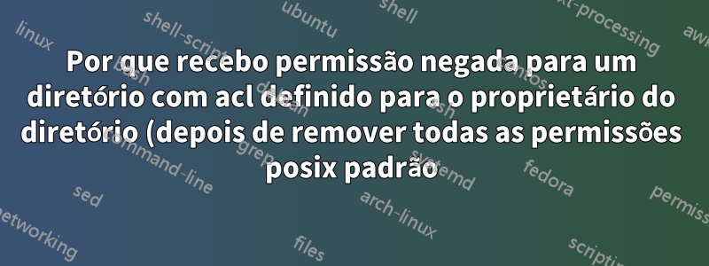 Por que recebo permissão negada para um diretório com acl definido para o proprietário do diretório (depois de remover todas as permissões posix padrão)?