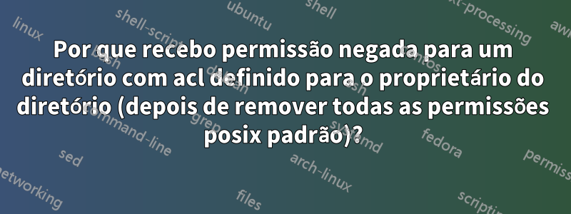 Por que recebo permissão negada para um diretório com acl definido para o proprietário do diretório (depois de remover todas as permissões posix padrão)?