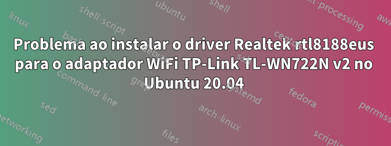 Problema ao instalar o driver Realtek rtl8188eus para o adaptador WiFi TP-Link TL-WN722N v2 no Ubuntu 20.04