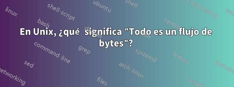 En Unix, ¿qué significa "Todo es un flujo de bytes"?