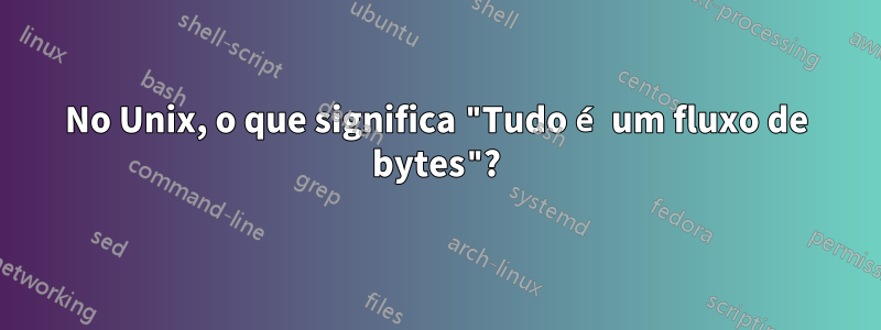 No Unix, o que significa "Tudo é um fluxo de bytes"?