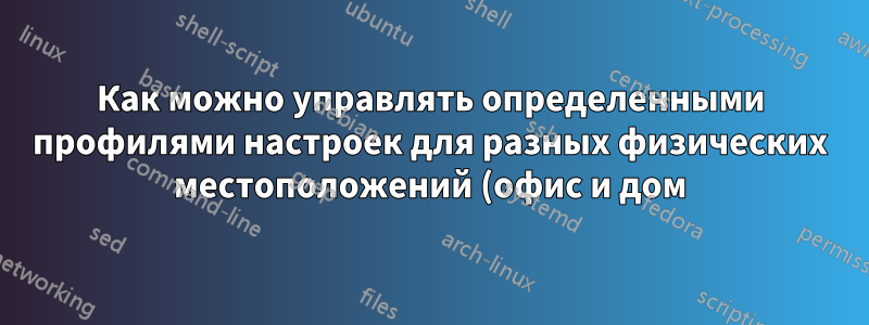 Как можно управлять определенными профилями настроек для разных физических местоположений (офис и дом)?