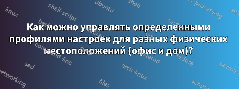 Как можно управлять определенными профилями настроек для разных физических местоположений (офис и дом)?