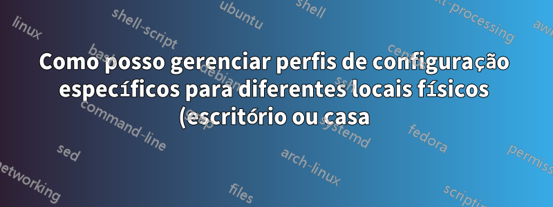 Como posso gerenciar perfis de configuração específicos para diferentes locais físicos (escritório ou casa)?