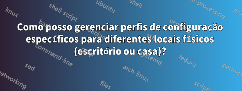 Como posso gerenciar perfis de configuração específicos para diferentes locais físicos (escritório ou casa)?