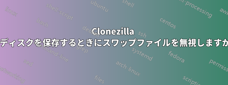 Clonezilla はディスクを保存するときにスワップファイルを無視しますか?