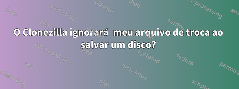 O Clonezilla ignorará meu arquivo de troca ao salvar um disco?