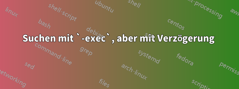 Suchen mit `-exec`, aber mit Verzögerung