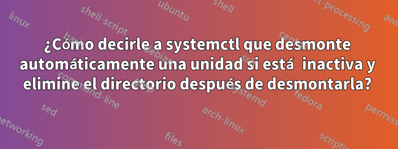 ¿Cómo decirle a systemctl que desmonte automáticamente una unidad si está inactiva y elimine el directorio después de desmontarla?