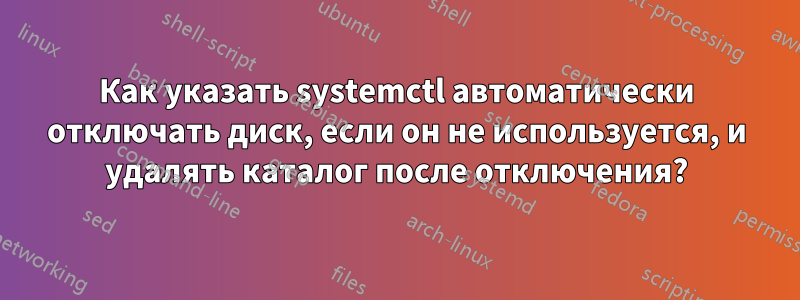 Как указать systemctl автоматически отключать диск, если он не используется, и удалять каталог после отключения?