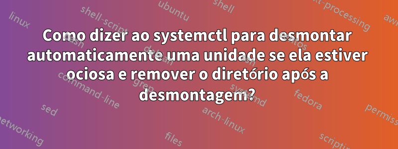 Como dizer ao systemctl para desmontar automaticamente uma unidade se ela estiver ociosa e remover o diretório após a desmontagem?