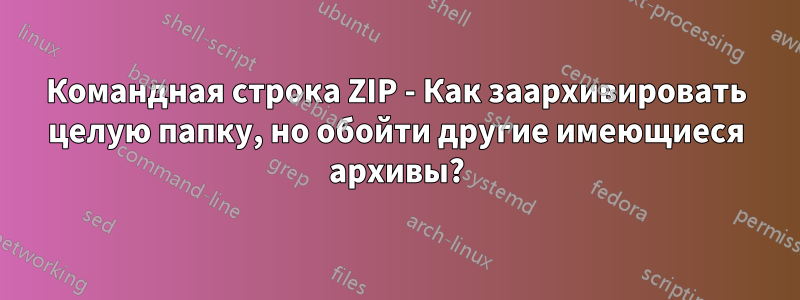 Командная строка ZIP - Как заархивировать целую папку, но обойти другие имеющиеся архивы?