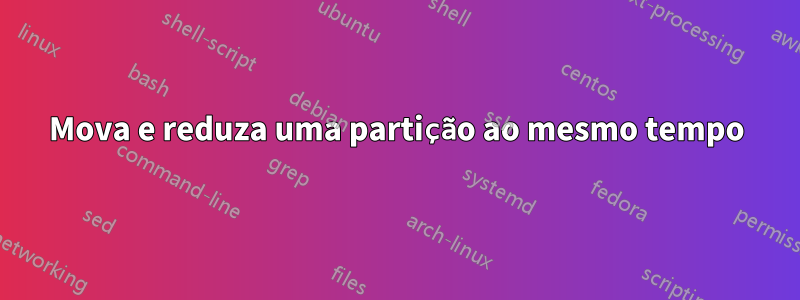 Mova e reduza uma partição ao mesmo tempo