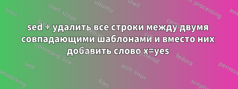 sed + удалить все строки между двумя совпадающими шаблонами и вместо них добавить слово x=yes