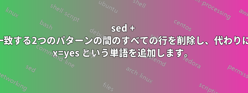 sed + 一致する2つのパターンの間のすべての行を削除し、代わりに x=yes という単語を追加します。