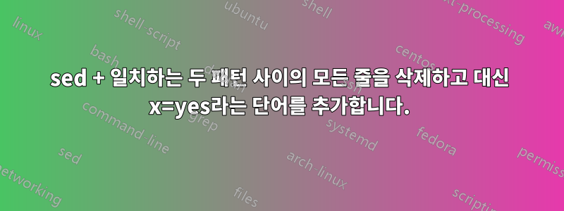 sed + 일치하는 두 패턴 사이의 모든 줄을 삭제하고 대신 x=yes라는 ​​단어를 추가합니다.