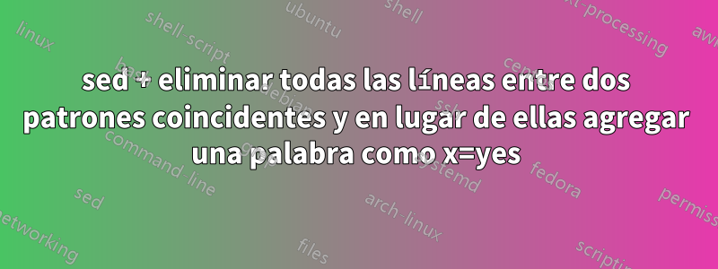 sed + eliminar todas las líneas entre dos patrones coincidentes y en lugar de ellas agregar una palabra como x=yes