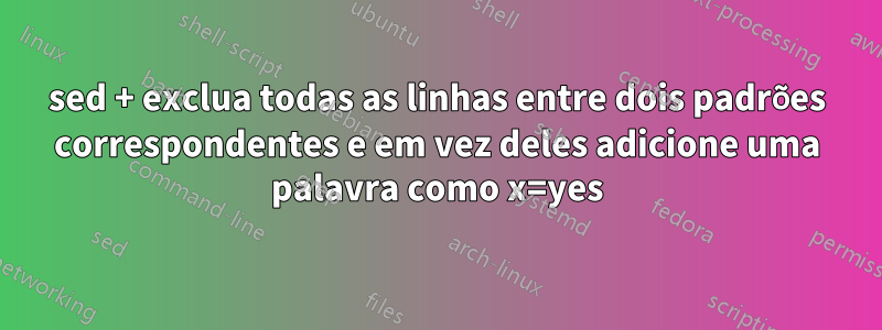 sed + exclua todas as linhas entre dois padrões correspondentes e em vez deles adicione uma palavra como x=yes