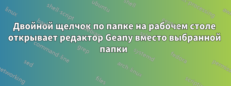 Двойной щелчок по папке на рабочем столе открывает редактор Geany вместо выбранной папки 