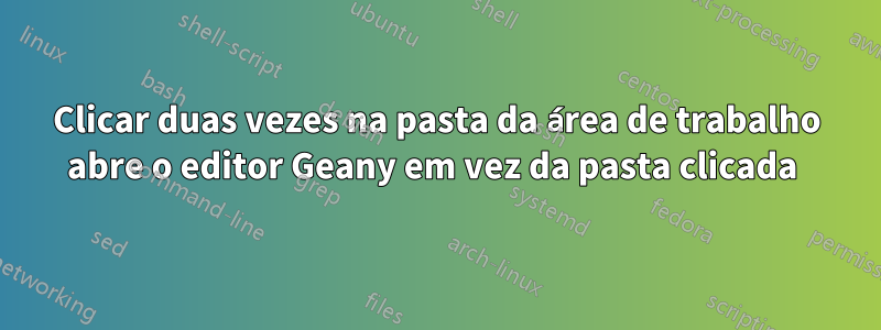 Clicar duas vezes na pasta da área de trabalho abre o editor Geany em vez da pasta clicada 