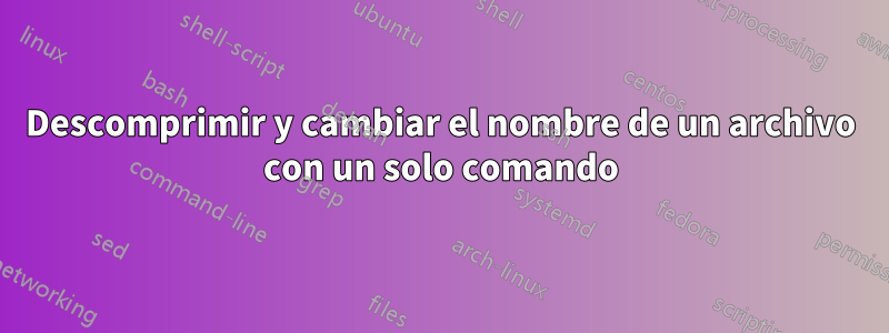 Descomprimir y cambiar el nombre de un archivo con un solo comando