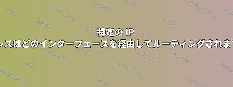 特定の IP アドレスはどのインターフェースを経由してルーティングされますか?